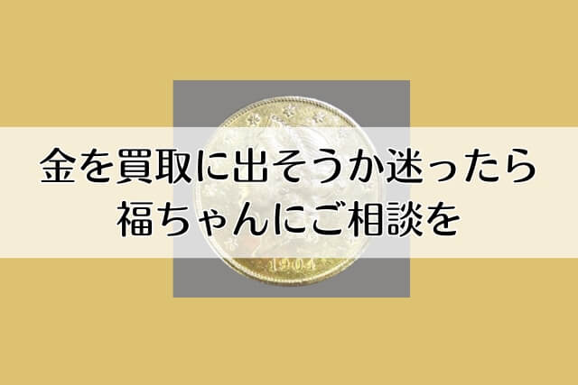 金を買取に出そうか迷ったら福ちゃんにご相談を