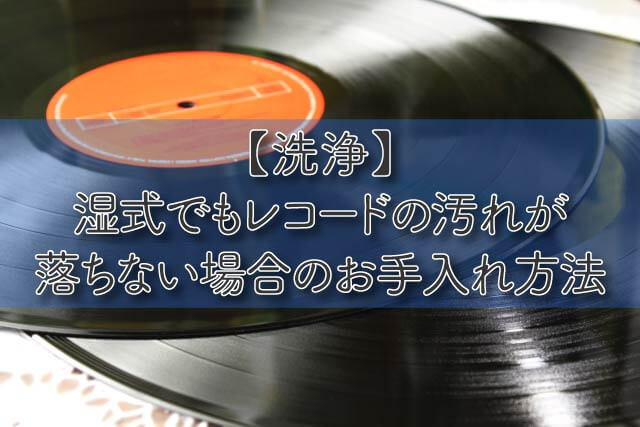 【洗浄】湿式でもレコードの汚れが落ちない場合のお手入れ方法