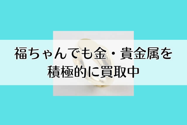 福ちゃんでも金・貴金属を積極的に買取中