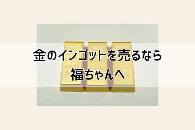 金のインゴットを売るなら福ちゃんへ