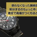 使わなくなった腕時計。処分するのちょっと待って！査定で高値がつく方法とは？