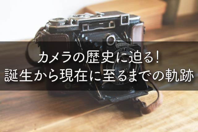 カメラの歴史に迫る！誕生から現在に至るまでの軌跡