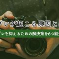 手ブレが起こる原因とは？手ブレを抑えるための解決策を6つ紹介！